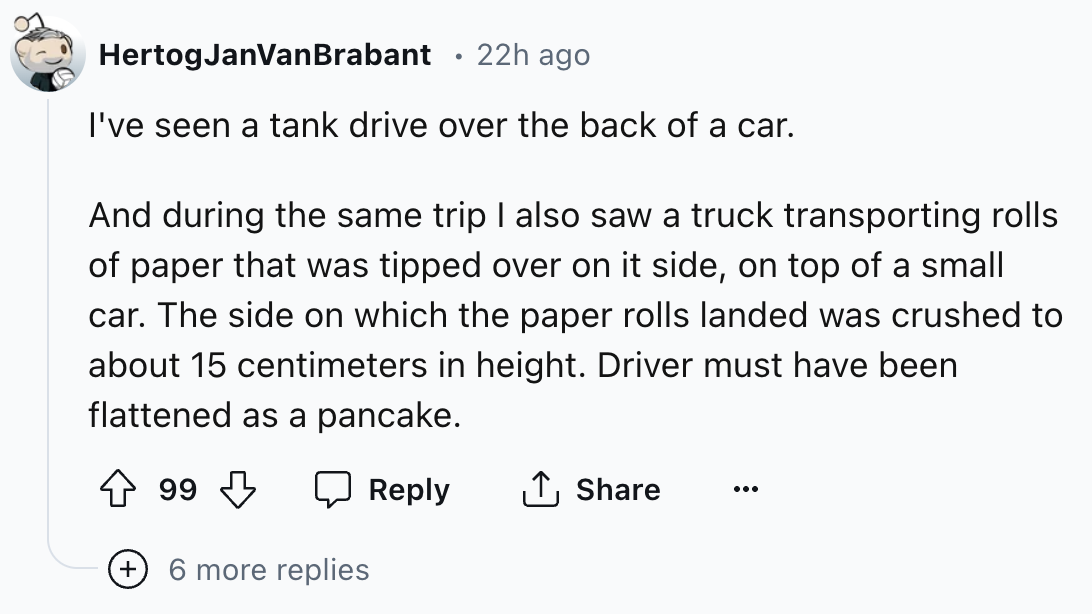 number - HertogJanVanBrabant 22h ago I've seen a tank drive over the back of a car. And during the same trip I also saw a truck transporting rolls of paper that was tipped over on it side, on top of a small car. The side on which the paper rolls landed wa